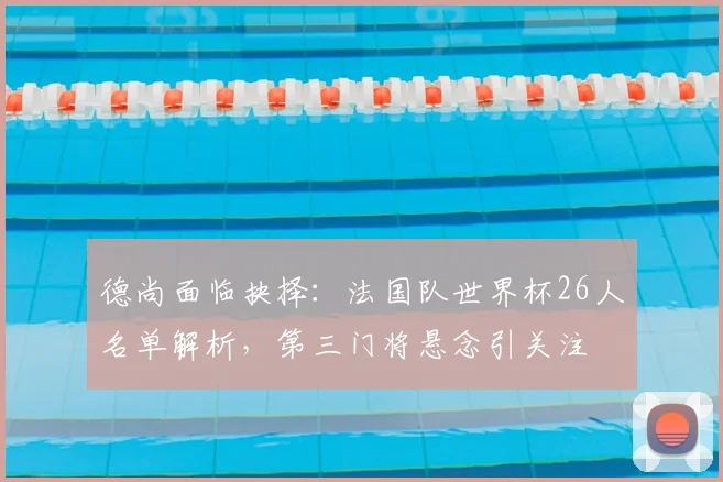 德尚面临抉择:法国队世界杯26人名单解析,第三门将悬念引关注