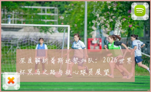 深度解析哥斯达黎加队：2026世界杯黑马之路与核心球员展望
