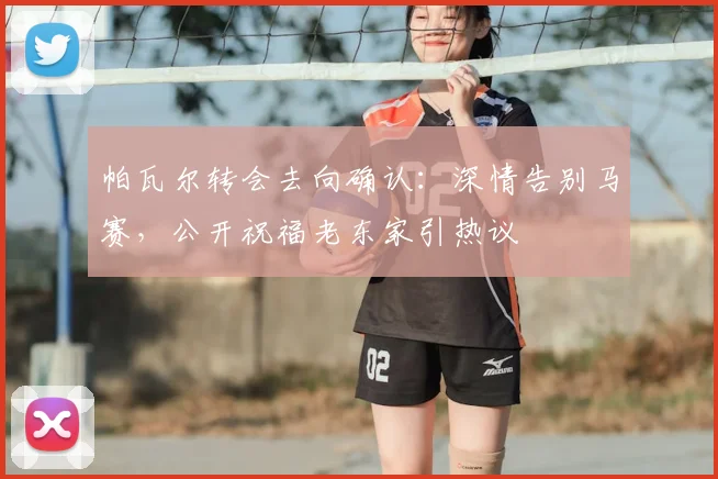 帕瓦尔转会去向确认：深情告别马赛，公开祝福老东家引热议