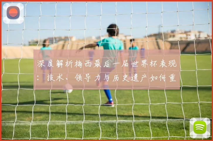 深度解析梅西最后一届世界杯表现:技术、领导力与历史遗产如何重塑足坛评价