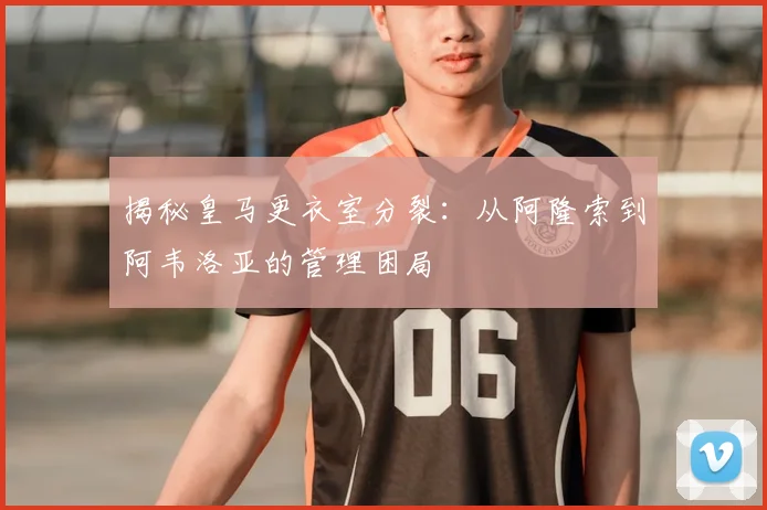 揭秘皇马更衣室分裂：从阿隆索到阿韦洛亚的管理困局