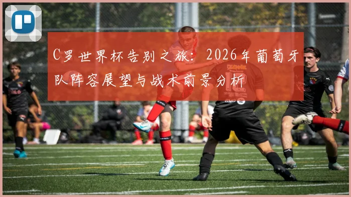 C罗世界杯告别之旅：2026年葡萄牙队阵容展望与战术前景分析