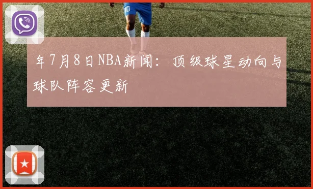 年7月8日NBA新闻：顶级球星动向与球队阵容更新